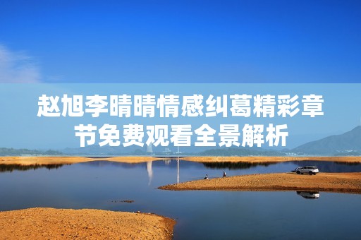 赵旭李晴晴情感纠葛精彩章节免费观看全景解析