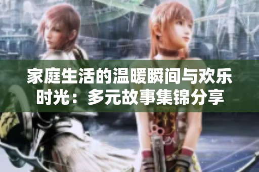 家庭生活的温暖瞬间与欢乐时光：多元故事集锦分享