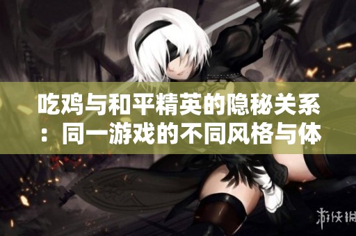 吃鸡与和平精英的隐秘关系：同一游戏的不同风格与体验探索
