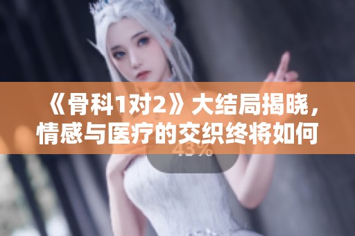 《骨科1对2》大结局揭晓，情感与医疗的交织终将如何收场
