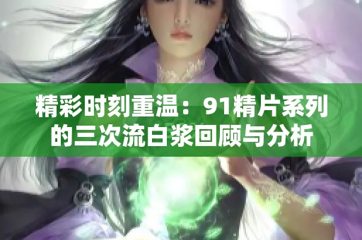 精彩时刻重温：91精片系列的三次流白浆回顾与分析