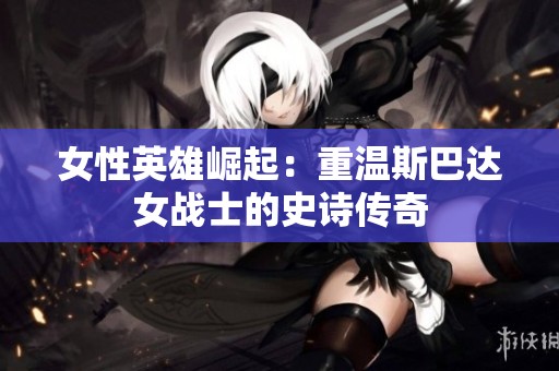 女性英雄崛起：重温斯巴达女战士的史诗传奇