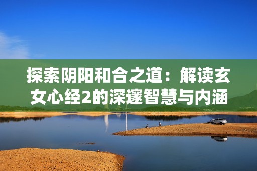 探索阴阳和合之道：解读玄女心经2的深邃智慧与内涵
