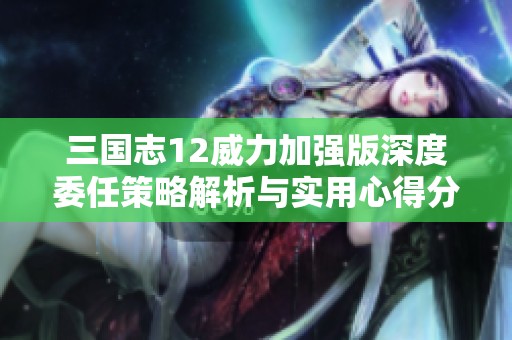 三国志12威力加强版深度委任策略解析与实用心得分享