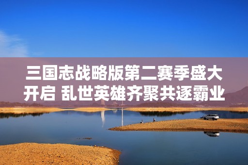 三国志战略版第二赛季盛大开启 乱世英雄齐聚共逐霸业