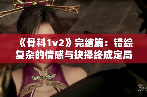 《骨科1v2》完结篇：错综复杂的情感与抉择终成定局