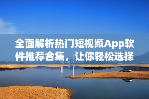 全面解析热门短视频App软件推荐合集，让你轻松选择使用