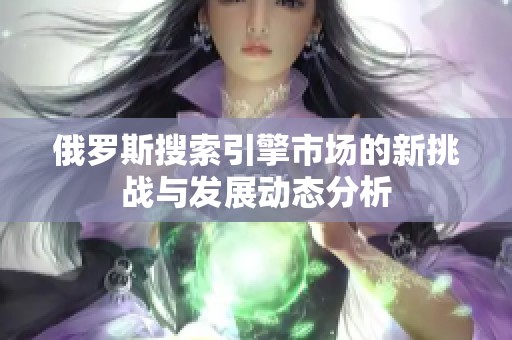 俄罗斯搜索引擎市场的新挑战与发展动态分析