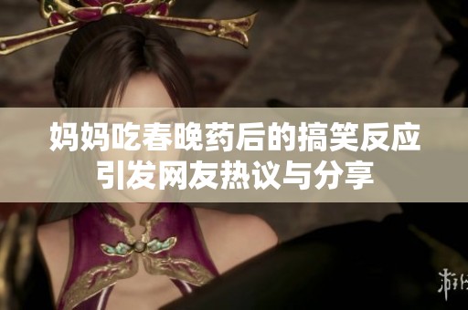 妈妈吃春晚药后的搞笑反应引发网友热议与分享