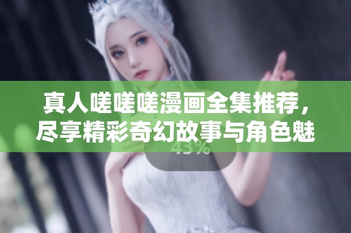 真人嗟嗟嗟漫画全集推荐，尽享精彩奇幻故事与角色魅力