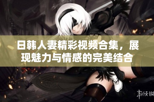 日韩人妻精彩视频合集，展现魅力与情感的完美结合