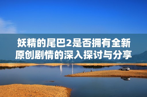 妖精的尾巴2是否拥有全新原创剧情的深入探讨与分享