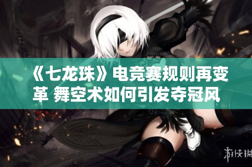 《七龙珠》电竞赛规则再变革 舞空术如何引发夺冠风波解析