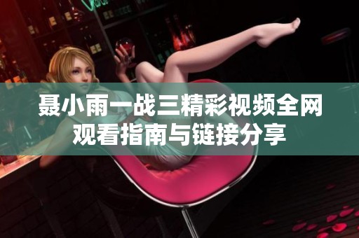 聂小雨一战三精彩视频全网观看指南与链接分享