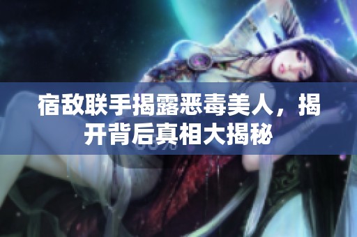 宿敌联手揭露恶毒美人，揭开背后真相大揭秘