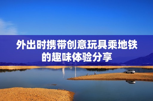 外出时携带创意玩具乘地铁的趣味体验分享