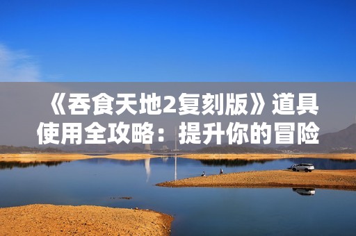 《吞食天地2复刻版》道具使用全攻略：提升你的冒险体验必知技巧