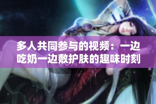 多人共同参与的视频：一边吃奶一边敷护肤的趣味时刻