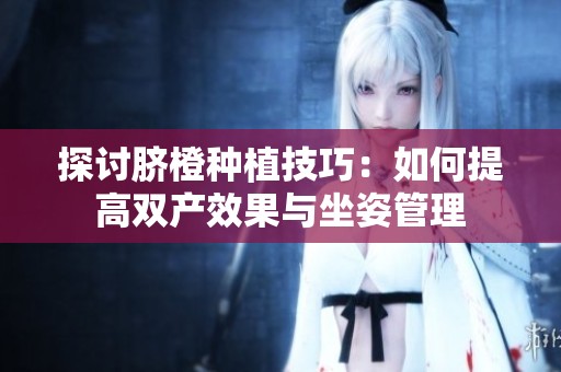 探讨脐橙种植技巧：如何提高双产效果与坐姿管理