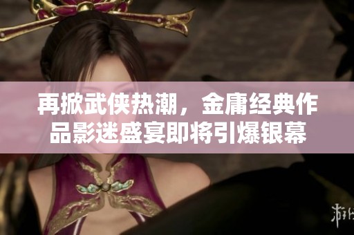 再掀武侠热潮，金庸经典作品影迷盛宴即将引爆银幕