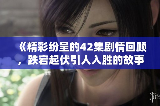 《精彩纷呈的42集剧情回顾，跌宕起伏引人入胜的故事》
