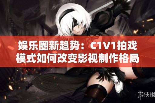 娱乐圈新趋势：C1V1拍戏模式如何改变影视制作格局