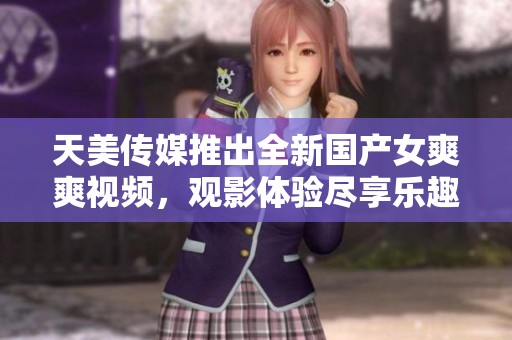 天美传媒推出全新国产女爽爽视频，观影体验尽享乐趣