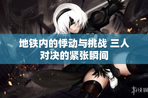 地铁内的悸动与挑战 三人对决的紧张瞬间
