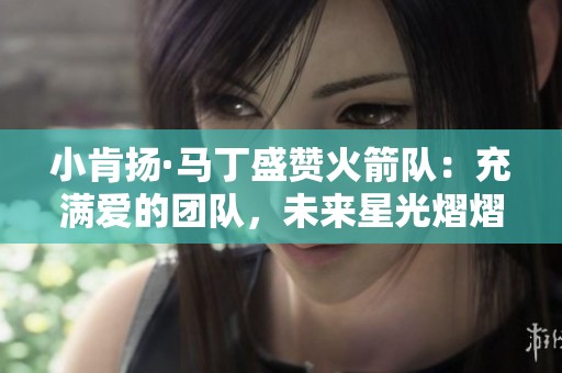 小肯扬·马丁盛赞火箭队：充满爱的团队，未来星光熠熠不止一个