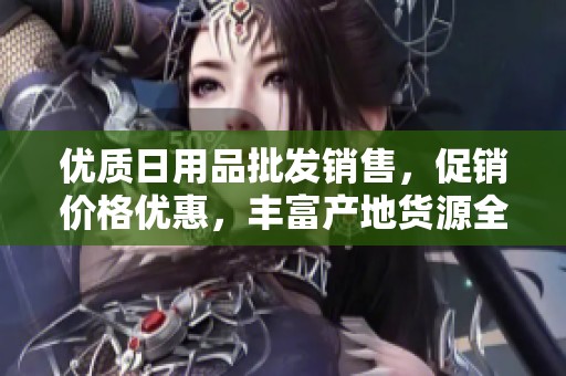 优质日用品批发销售，促销价格优惠，丰富产地货源全攻略