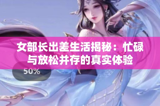女部长出差生活揭秘：忙碌与放松并存的真实体验