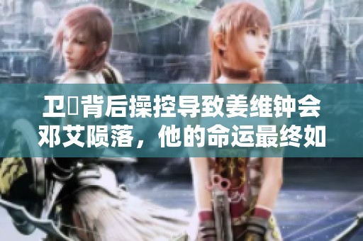 卫瓘背后操控导致姜维钟会邓艾陨落，他的命运最终如何揭晓
