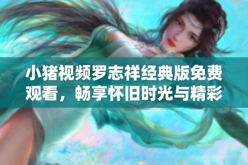 小猪视频罗志祥经典版免费观看，畅享怀旧时光与精彩回忆