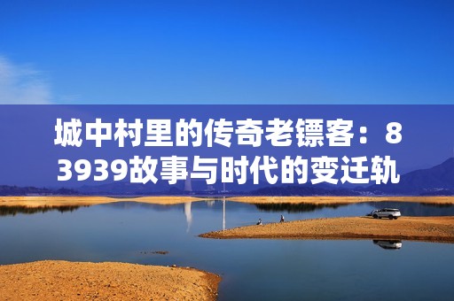 城中村里的传奇老镖客：83939故事与时代的变迁轨迹