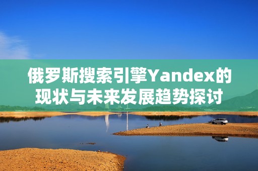 俄罗斯搜索引擎Yandex的现状与未来发展趋势探讨