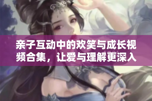 亲子互动中的欢笑与成长视频合集，让爱与理解更深入