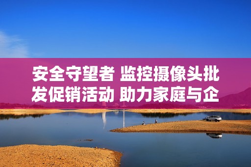 安全守望者 监控摄像头批发促销活动 助力家庭与企业安防