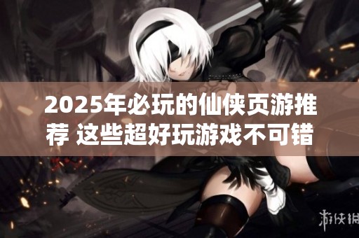 2025年必玩的仙侠页游推荐 这些超好玩游戏不可错过