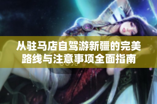 从驻马店自驾游新疆的完美路线与注意事项全面指南