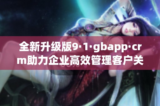 全新升级版9·1·gbapp·crm助力企业高效管理客户关系