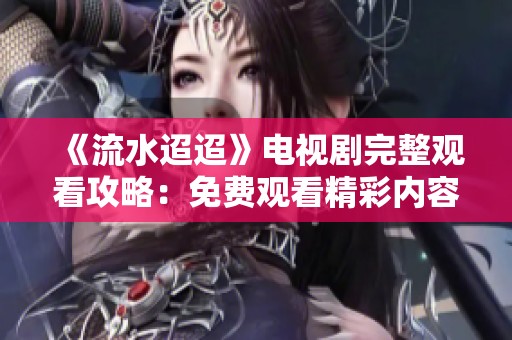 《流水迢迢》电视剧完整观看攻略：免费观看精彩内容的方法与渠道