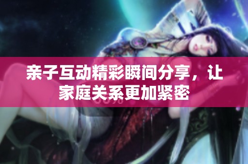 亲子互动精彩瞬间分享，让家庭关系更加紧密
