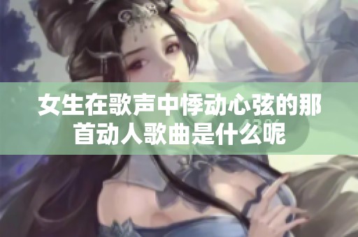 女生在歌声中悸动心弦的那首动人歌曲是什么呢