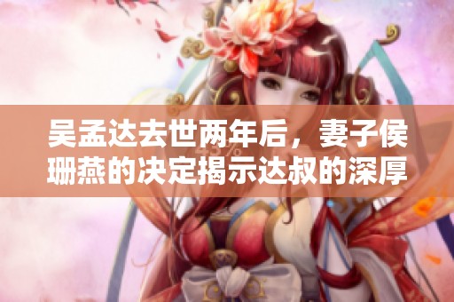 吴孟达去世两年后，妻子侯珊燕的决定揭示达叔的深厚智慧
