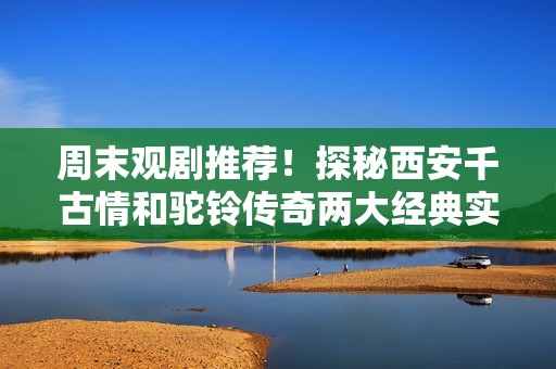 周末观剧推荐！探秘西安千古情和驼铃传奇两大经典实景演出