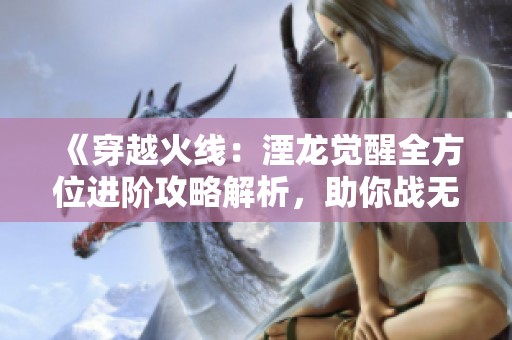 《穿越火线：湮龙觉醒全方位进阶攻略解析，助你战无不胜！》