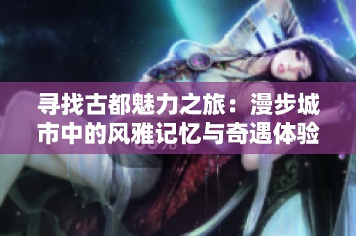寻找古都魅力之旅：漫步城市中的风雅记忆与奇遇体验
