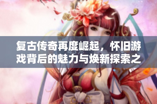 复古传奇再度崛起，怀旧游戏背后的魅力与焕新探索之旅
