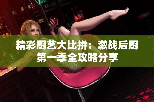 精彩厨艺大比拼：激战后厨第一季全攻略分享