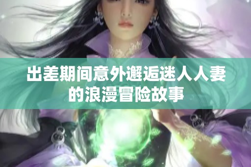 出差期间意外邂逅迷人人妻的浪漫冒险故事